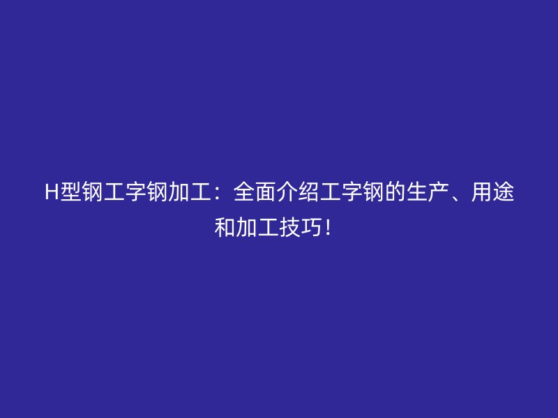 H型鋼工字鋼加工：全面介紹工字鋼的生產(chǎn)、用途和加工技巧！