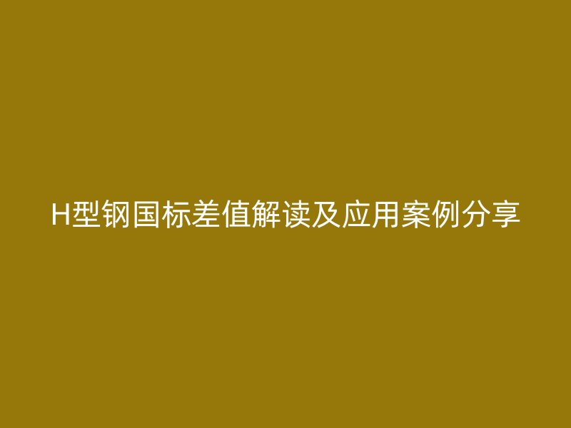 H型鋼國標(biāo)差值解讀及應(yīng)用案例分享