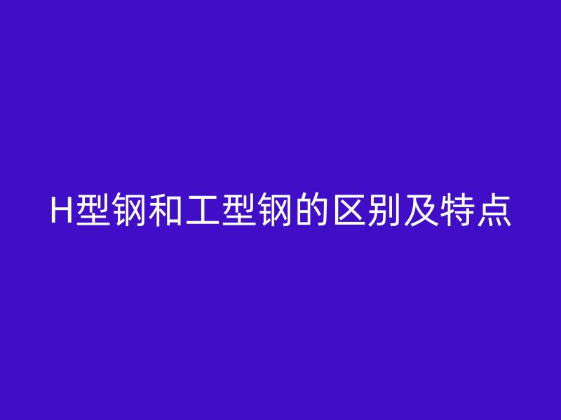 H型鋼和工型鋼的區(qū)別及特點(diǎn)