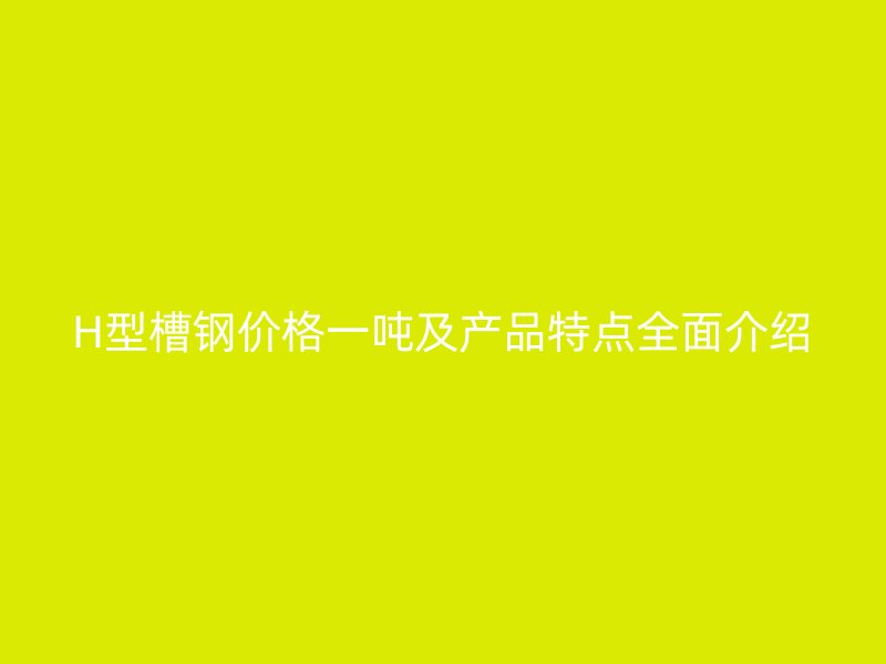 H型槽鋼價(jià)格一噸及產(chǎn)品特點(diǎn)全面介紹