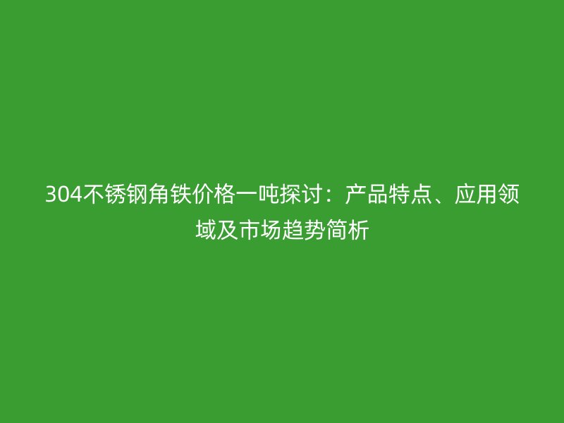 304不銹鋼角鐵價(jià)格一噸探討：產(chǎn)品特點(diǎn)、應(yīng)用領(lǐng)域及市場(chǎng)趨勢(shì)簡(jiǎn)析