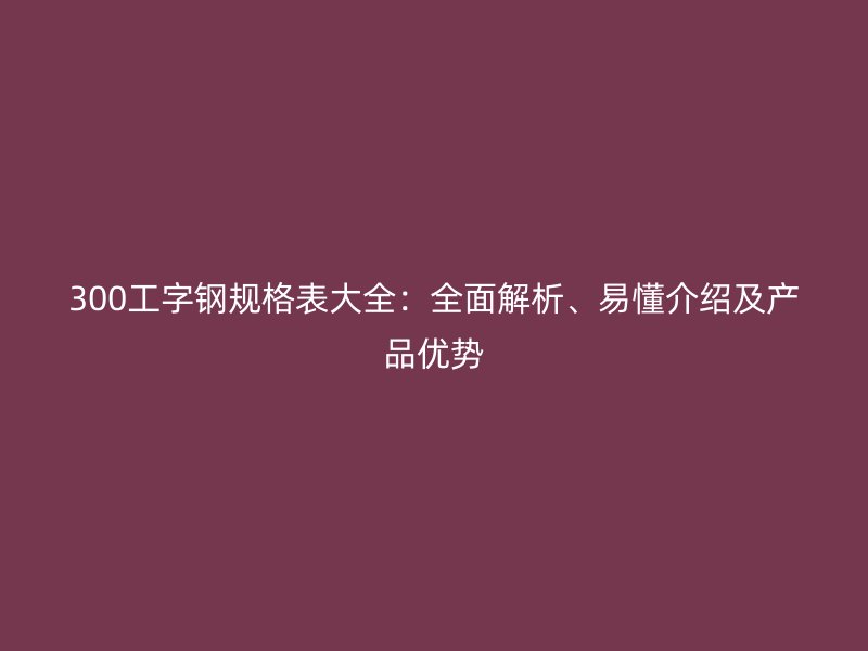 300工字鋼規(guī)格表大全：全面解析、易懂介紹及產(chǎn)品優(yōu)勢(shì)