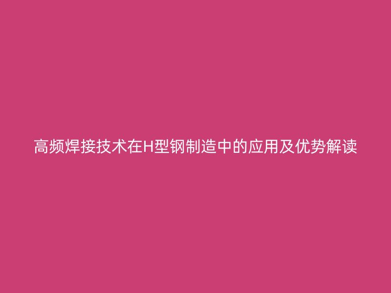 高頻焊接技術在H型鋼制造中的應用及優(yōu)勢解讀