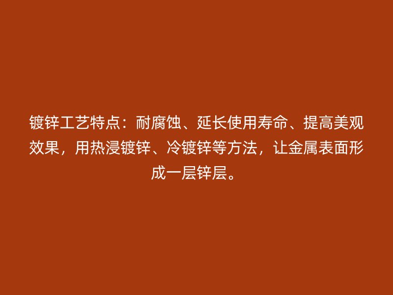 鍍鋅工藝特點：耐腐蝕、延長使用壽命、提高美觀效果，用熱浸鍍鋅、冷鍍鋅等方法，讓金屬表面形成一層鋅層。
