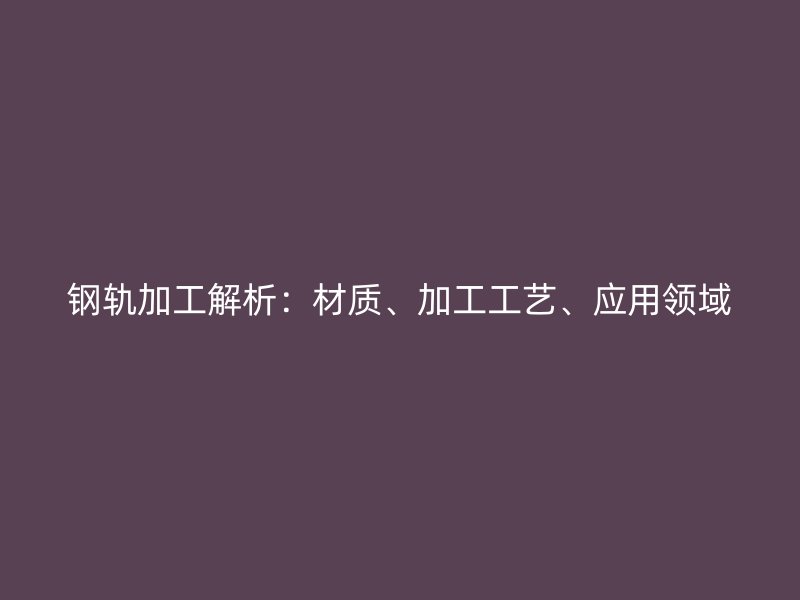 鋼軌加工解析：材質(zhì)、加工工藝、應(yīng)用領(lǐng)域