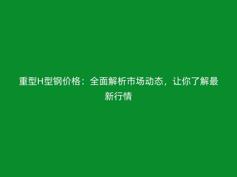 重型H型鋼價格：全面解析市場動態(tài)，讓你了解最新行情