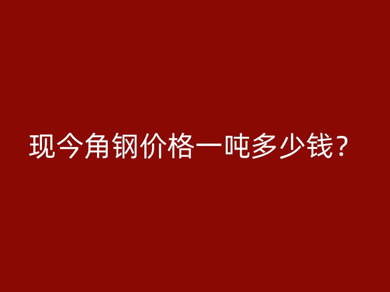 現(xiàn)今角鋼價(jià)格一噸多少錢？