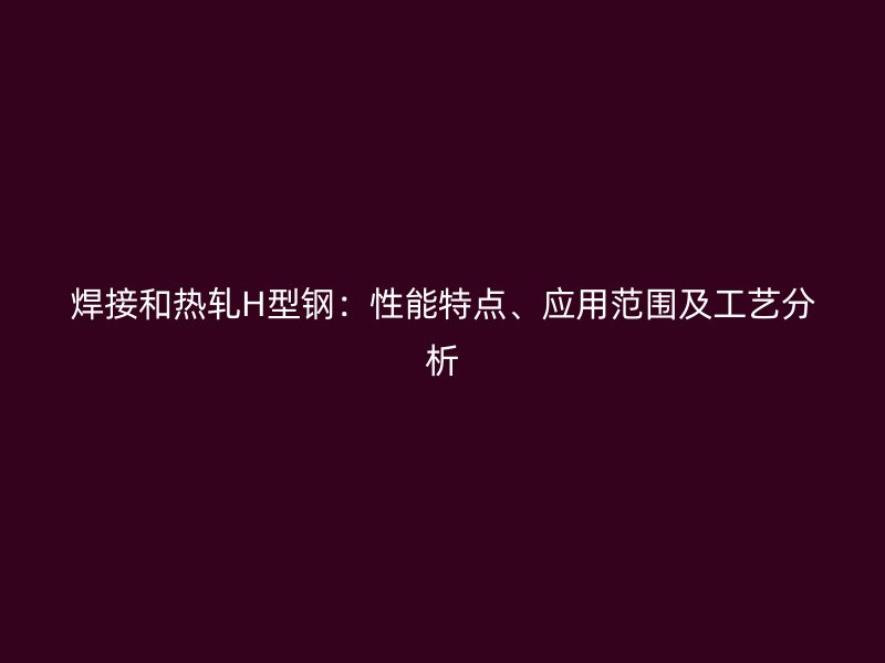 焊接和熱軋H型鋼：性能特點、應用范圍及工藝分析