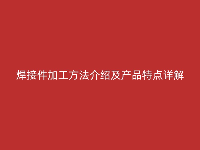 焊接件加工方法介紹及產(chǎn)品特點詳解