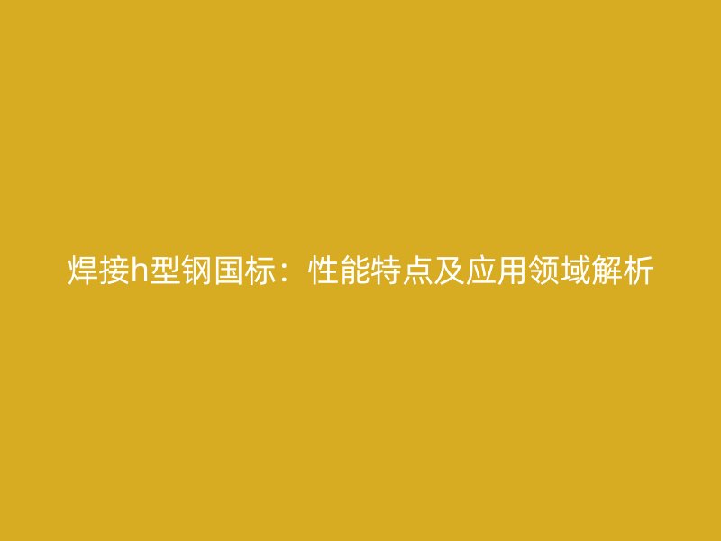 焊接h型鋼國標：性能特點及應用領域解析