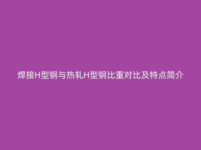 焊接H型鋼與熱軋H型鋼比重對比及特點簡介