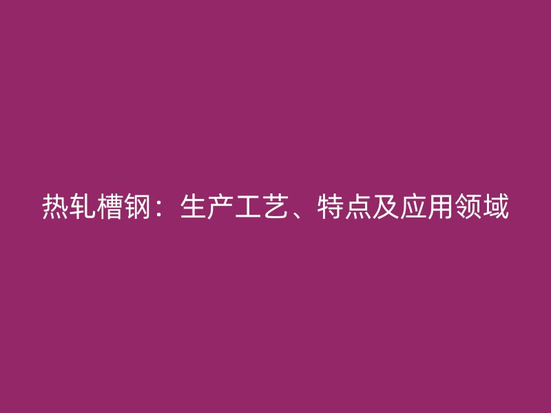 熱軋槽鋼：生產(chǎn)工藝、特點(diǎn)及應(yīng)用領(lǐng)域