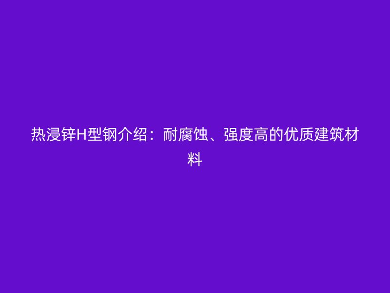 熱浸鋅H型鋼介紹：耐腐蝕、強(qiáng)度高的優(yōu)質(zhì)建筑材料