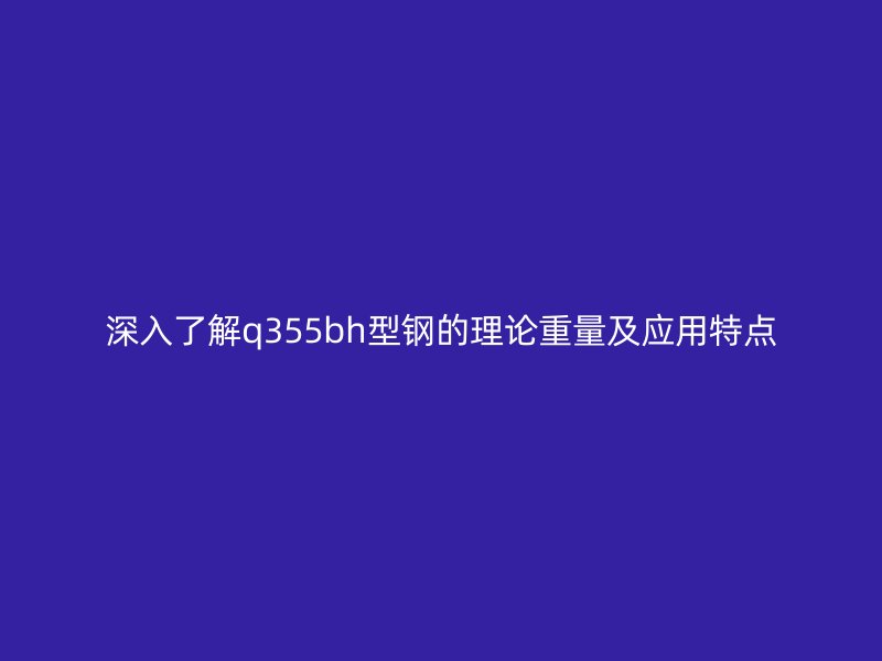 深入了解q355bh型鋼的理論重量及應(yīng)用特點