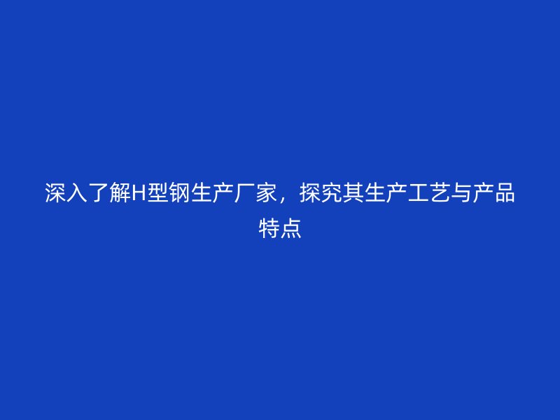 深入了解H型鋼生產(chǎn)廠家，探究其生產(chǎn)工藝與產(chǎn)品特點
