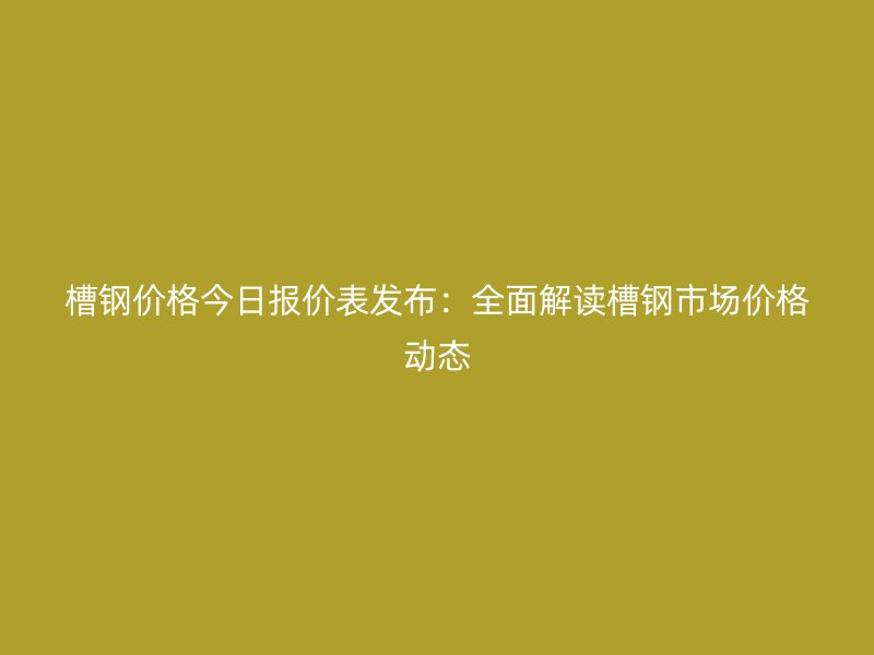 槽鋼價(jià)格今日報(bào)價(jià)表發(fā)布：全面解讀槽鋼市場價(jià)格動(dòng)態(tài)