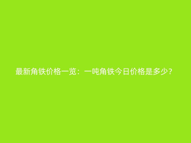 最新角鐵價(jià)格一覽：一噸角鐵今日價(jià)格是多少？