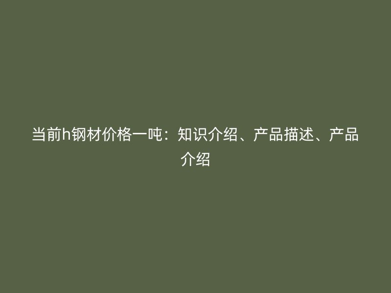 當(dāng)前h鋼材價(jià)格一噸：知識介紹、產(chǎn)品描述、產(chǎn)品介紹