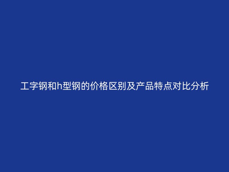工字鋼和h型鋼的價格區(qū)別及產(chǎn)品特點對比分析