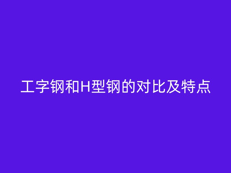 工字鋼和H型鋼的對比及特點
