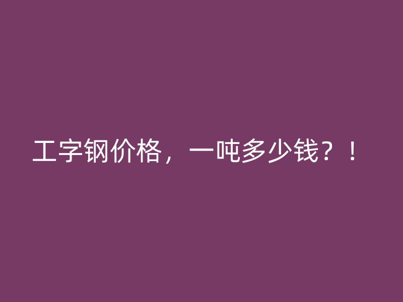 工字鋼價格，一噸多少錢？！