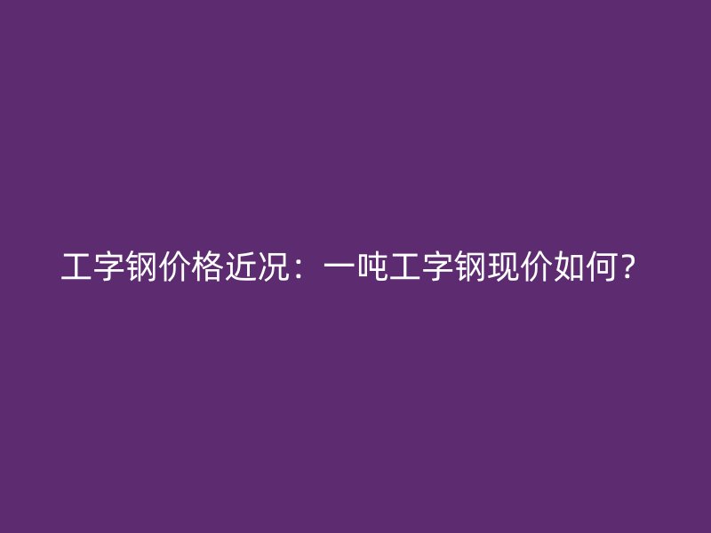 工字鋼價格近況：一噸工字鋼現(xiàn)價如何？