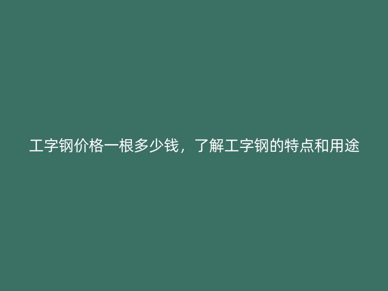 工字鋼價格一根多少錢，了解工字鋼的特點和用途
