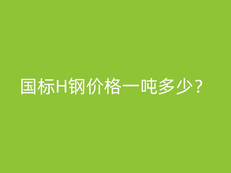 國(guó)標(biāo)H鋼價(jià)格一噸多少？