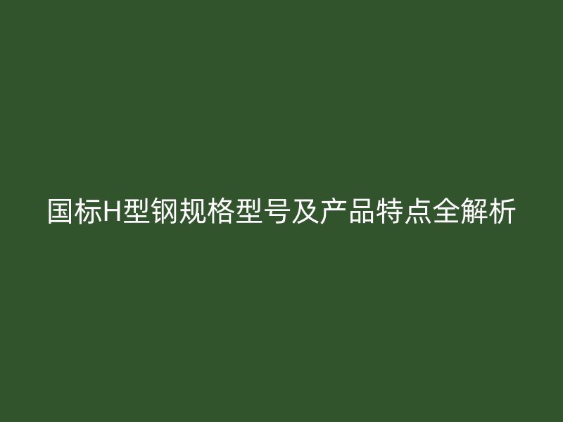 國標(biāo)H型鋼規(guī)格型號及產(chǎn)品特點全解析