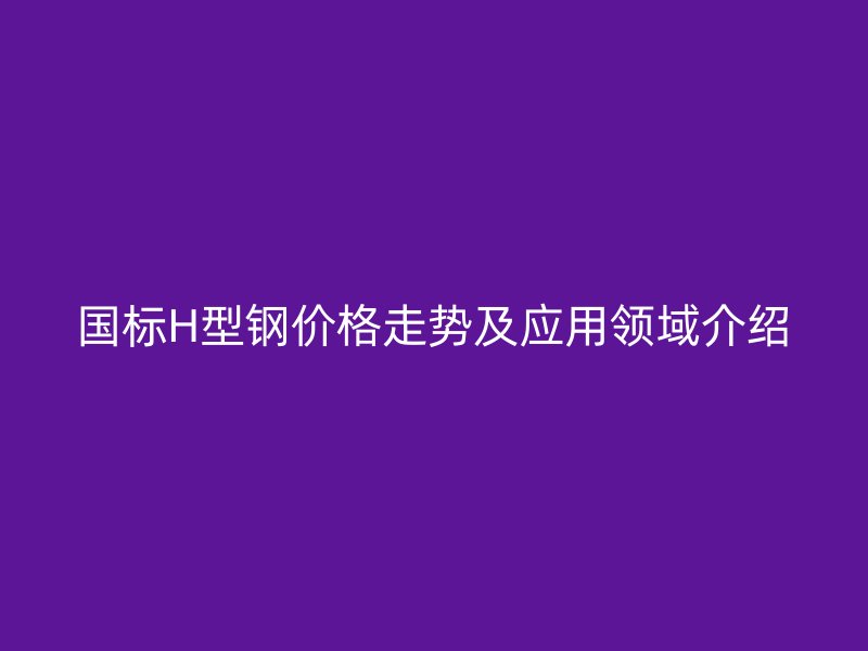 國標H型鋼價格走勢及應(yīng)用領(lǐng)域介紹