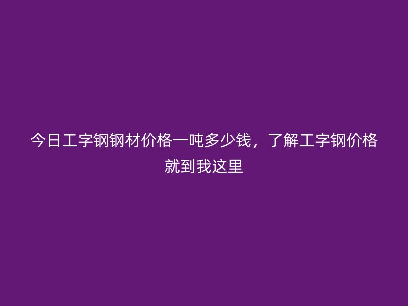 今日工字鋼鋼材價格一噸多少錢，了解工字鋼價格就到我這里