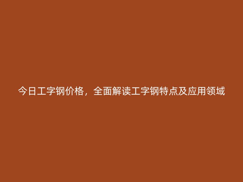 今日工字鋼價格，全面解讀工字鋼特點及應用領域