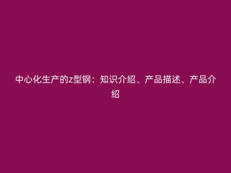 中心化生產的z型鋼：知識介紹、產品描述、產品介紹