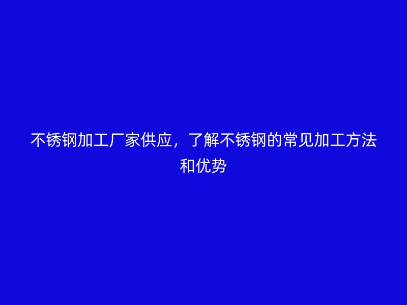 不銹鋼加工廠家供應(yīng)，了解不銹鋼的常見加工方法和優(yōu)勢