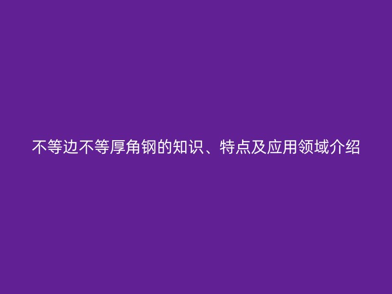 不等邊不等厚角鋼的知識、特點(diǎn)及應(yīng)用領(lǐng)域介紹
