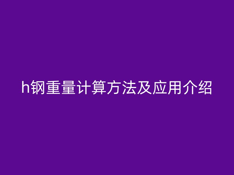 h鋼重量計(jì)算方法及應(yīng)用介紹