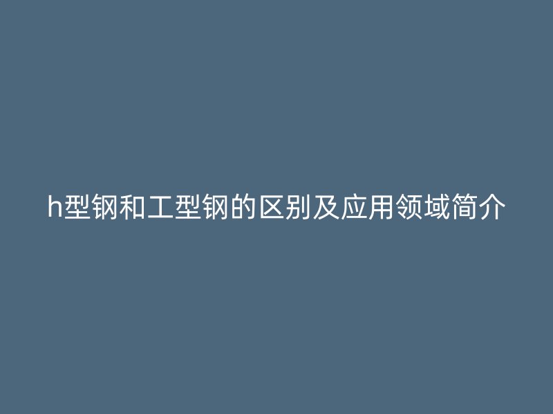 h型鋼和工型鋼的區(qū)別及應(yīng)用領(lǐng)域簡(jiǎn)介