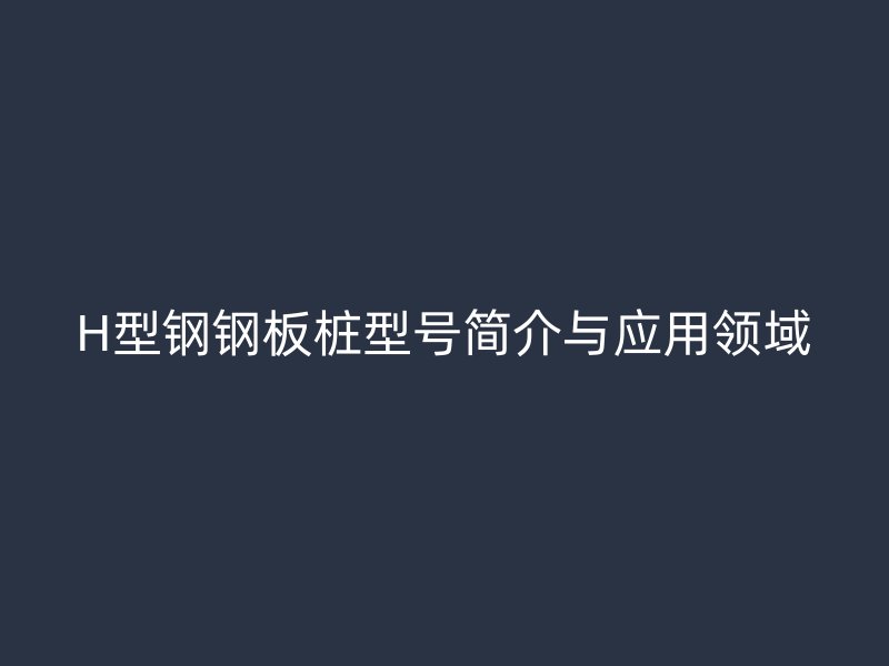 H型鋼鋼板樁型號(hào)簡(jiǎn)介與應(yīng)用領(lǐng)域