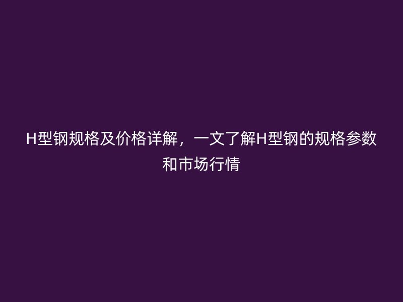H型鋼規(guī)格及價格詳解，一文了解H型鋼的規(guī)格參數和市場行情