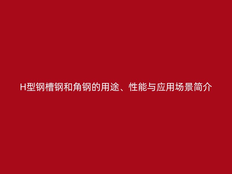 H型鋼槽鋼和角鋼的用途、性能與應(yīng)用場(chǎng)景簡(jiǎn)介