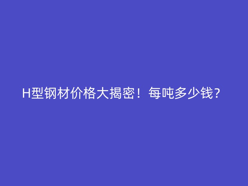 H型鋼材價(jià)格大揭密！每噸多少錢？