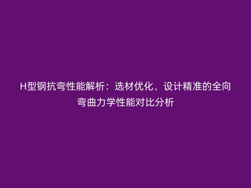 H型鋼抗彎性能解析：選材優(yōu)化、設計精準的全向彎曲力學性能對比分析