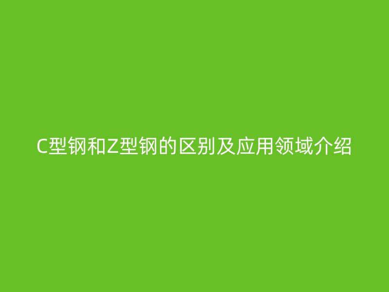 C型鋼和Z型鋼的區(qū)別及應(yīng)用領(lǐng)域介紹