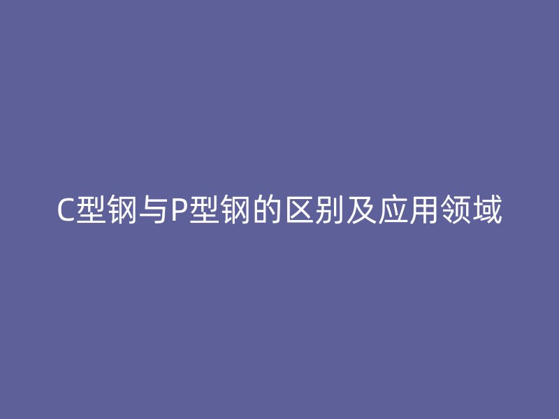 C型鋼與P型鋼的區(qū)別及應(yīng)用領(lǐng)域
