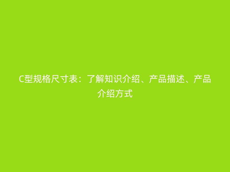 C型規(guī)格尺寸表：了解知識介紹、產(chǎn)品描述、產(chǎn)品介紹方式