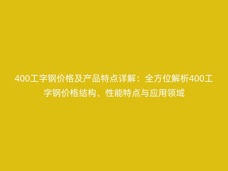 400工字鋼價(jià)格及產(chǎn)品特點(diǎn)詳解：全方位解析400工字鋼價(jià)格結(jié)構(gòu)、性能特點(diǎn)與應(yīng)用領(lǐng)域