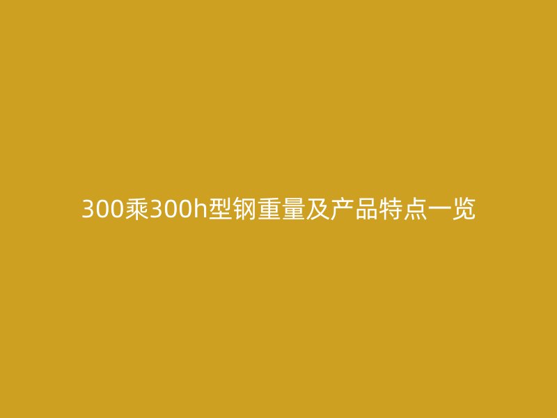 300乘300h型鋼重量及產(chǎn)品特點一覽