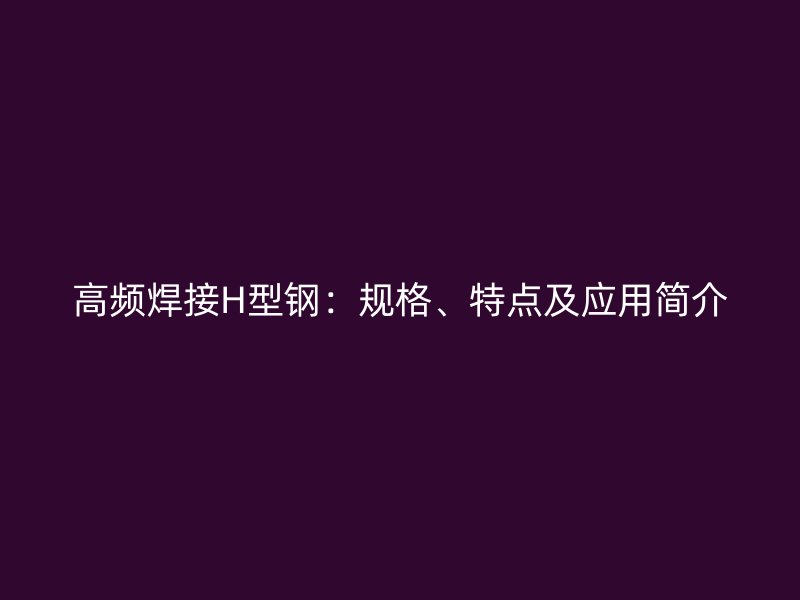 高頻焊接H型鋼：規(guī)格、特點及應(yīng)用簡介