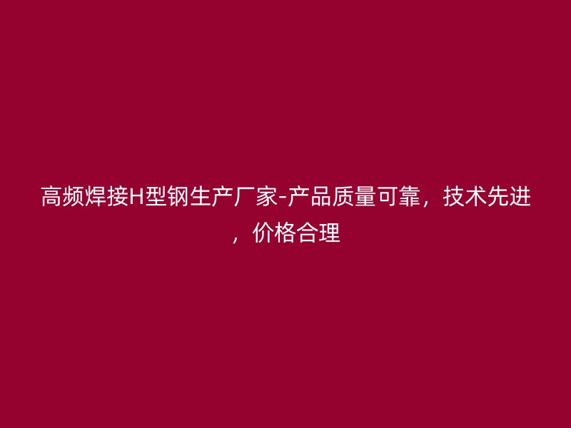 高頻焊接H型鋼生產(chǎn)廠家-產(chǎn)品質(zhì)量可靠，技術先進，價格合理