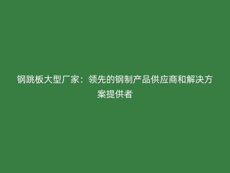 鋼跳板大型廠家：領先的鋼制產(chǎn)品供應商和解決方案提供者